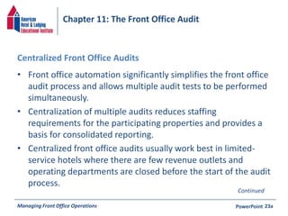 Chapter 11: The Front Office Audit 
Centralized Front Office Audits 
• Front office automation significantly simplifies the front office 
audit process and allows multiple audit tests to be performed 
simultaneously. 
• Centralization of multiple audits reduces staffing 
requirements for the participating properties and provides a 
basis for consolidated reporting. 
• Centralized front office audits usually work best in limited-service 
hotels where there are few revenue outlets and 
operating departments are closed before the start of the audit 
process. 
Continued 
Managing Front Office Operations PowerPoint 
23a 
 