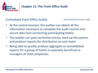 Chapter 11: The Front Office Audit 
Centralized Front Office Audits 
• At the central location, the auditor can obtain all the 
Continued from previous slide… 
information necessary to complete the audit routine over 
secure data lines connecting participating hotels. 
• The auditor can post corrective entries, back up the system, 
and produce reports for distribution to each hotel. 
• Being able to quickly produce aggregate or consolidated 
reports for a group of hotels is especially beneficial to 
managers of chain properties. 
Managing Front Office Operations PowerPoint 
23b 
