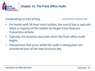 Chapter 11: The Front Office Audit 
Establishing an End of Day 
Continued from previous slide… 
• For hotels with 24-hour retail outlets, the end of day is typically 
when a majority of the outlets no longer have frequent 
transaction activity. 
• Typically, the business day ends when the front office audit 
begins. 
• Transactions that occur while the audit is taking place are 
considered part of the next business day. 
Managing Front Office Operations PowerPoint 
4b 
 