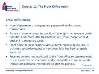 Chapter 11: The Front Office Audit 
Cross-Referencing 
• Hotel departments may generate paperwork to document 
transactions. 
• For each revenue center transaction, the originating revenue center 
classifies and records the transaction type (cash, charge, or paid-out) 
and its monetary value. 
• Front office personnel may review automated postings to ensure 
that the appropriate guest or non-guest folio has been properly 
accessed. 
• Revenue centers not interfaced to the front office system may need 
to use a voucher or other form of documentation to communicate 
transactional data to the front office staff for posting. Continued 
Managing Front Office Operations PowerPoint 
5a 
 