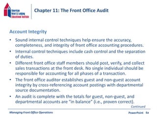 Chapter 11: The Front Office Audit 
Account Integrity 
• Sound internal control techniques help ensure the accuracy, 
completeness, and integrity of front office accounting procedures. 
• Internal control techniques include cash control and the separation 
of duties. 
• Different front office staff members should post, verify, and collect 
sales transactions at the front desk. No single individual should be 
responsible for accounting for all phases of a transaction. 
• The front office auditor establishes guest and non-guest account 
integrity by cross-referencing account postings with departmental 
source documentation. 
• An audit is complete with the totals for guest, non-guest, and 
departmental accounts are “in balance” (i.e., proven correct). 
Continued 
Managing Front Office Operations PowerPoint 
6a 
 