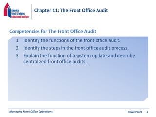 Chapter 11: The Front Office Audit 
Competencies for The Front Office Audit 
1. Identify the functions of the front office audit. 
2. Identify the steps in the front office audit process. 
3. Explain the function of a system update and describe 
centralized front office audits. 
Managing Front Office Operations PowerPoint 
1 
 