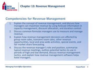 Chapter 13: Revenue Management 
Competencies for Revenue Management 
1. Explain the concept of revenue management, and discuss how 
managers can maximize revenue by using forecast information in 
capacity management, discount allocation, and duration control. 
2. Discuss common formulas managers use to measure and manage 
revenue. 
3. Explain how revenue management decisions are affected by 
group room sales, transient room sales, other revenue 
opportunities, local and area-wide activities, special events, and 
fair market share forecasting. 
4. Discuss the revenue manager’s role and position, summarize 
typical revenue meetings, outline potential tactics to use in 
periods of high and low demand, discuss revenue management 
tactics, and explain how revenue management software helps 
hotel managers. 
Managing Front Office Operations PowerPoint 
1 
 
