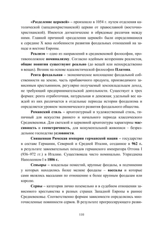 110
«Разделение церквей» – произошло в 1054 г. путем отделения ка-
толической (западнохристианской) церкви от православной (восточно-
христианской). Имеются догматические и обрядовые различия между
ними. Главной причиной «разделения церквей» были определившиеся
к середине X века особенности развития феодальных отношений на за-
паде и востоке Европы.
Реализм – одно из направлений в средневековой философии, про-
тивоположное номинализму. Согласно идейным воззрениям реалистов,
общие понятия существуют реально (до вещей или непосредственно
в вещах). Возник на основе идеалистической философии Платона.
Рента феодальная – экономическое воплощение феодальной соб-
ственности на землю, часть прибавочного продукта, производимого за-
висимым крестьянином, регулярно получаемый землевладельцем доход,
не требующий предпринимательской деятельности. Существует в трех
формах: рента отработочная, натуральная и денежная; удельный вес ка-
ждой из них различается в отдельные периоды истории феодализма и
определяется уровнем экономического развития феодального общества.
Романский стиль – архитектурный и художественный стиль, ти-
пичный для искусства раннего и начального периода классического
Средневековья. Для светской и церковной архитектуры характерны мас-
сивность и геометричность, для монументальной живописи – безраз-
дельное господство условности.
Священная Римская империя германской нации – государство
в составе Германии, Северной и Средней Италии, созданное в 962 г.
в результате завоевательных походов германского императора Оттона I
(936–972 гг.) в Италию. Существовала чисто номинально. Упразднена
Наполеоном I в 1806 г.
Сеньоры – владельцы поместий, крупные феодалы, в подчинении
у которых находились более мелкие феодалы – вассалы и которые
сами являлись вассалами по отношению к более крупным феодалам или
королю.
Сервы – категория лично поземельно и в судебном отношении за-
висимого крестьянства в разных странах Западной Европы в раннее
Средневековье. Соответственно формам зависимости определялись мно-
гочисленные повинности сервов. В результате прогрессирующего разви-
Copyright ОАО «ЦКБ «БИБКОМ» & ООО «Aгентство Kнига-Cервис»
 