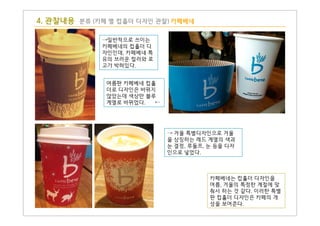 4. 관찰내용 분류 (카페 별 컵홀더 디자인 관찰) 카페베네
→일반적으로 쓰이는
카페베네의 컵홀더 디
자인인데, 카페베네 특
유의 브러운 컬러와 로
고가 박혀있다.
여름판 카페베네 컵홀
더로 디자인은 바뀌지
않았는데 색상만 블루
계열로 바뀌었다. ←
카페베네는 컵홀더 디자인을
여름, 겨울의 특정한 계절에 맞
춰서 하는 것 같다. 이러한 특별
판 컵홀더 디자인은 카페의 개
성을 보여준다.
→ 겨울 특별디자인으로 겨울
을 상징하는 레드 계열의 색과
눈 결정, 루돌프, 눈 등을 디자
인으로 넣었다.
 