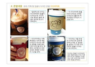 4. 관찰내용 분류 (카페 별 컵홀더 디자인 관찰) 이디야커피
→일반적으로 쓰이는
이디야커피의 컵홀더
디자인인데, 이디야
커피 특유의 블루 계
열의 컬러와 로고가
박혀있다.
→ 이 이디야커피 컵홀
더로 디자인은 귀여운
디자인의 컵홀더로 하
트모양의 디자인이 시
선을 끈다.
이디야는 컵홀더 디자인을 특
정한 계절에 맞춰서 하는 것뿐
만이 아니라 사람들의 시선을
끄는 이쁜 디자인으로 이디야
만의 개성을 보여준다.
→ 이디야커피는 카페
베네와는 다르게 계절
디자인이 아니라 사람
의 취향을 이끌어내는
이쁜 디자인을 한다. 왼
쪽의 사진에서도 하트
모양의 독특한 디자인
이 시선을 끈다.
→ 이디야는 겨울 컨셉
의 디자인으로 금색 배
경에 눈사람, 눈 결정등
을 넣었다. 이 또한 이디
야만의 컵홀더 디자인
이 두드러진다.
 