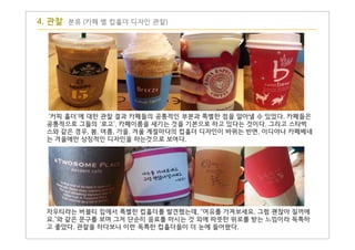 '커피 홀더'에 대한 관찰 결과 카페들의 공통적인 부분과 특별한 점을 알아낼 수 있었다. 카페들은
공통적으로 그들의 '로고', 카페이름을 새기는 것을 기본으로 하고 있다는 것이다. 그리고 스타벅
스와 같은 경우, 봄, 여름, 가을, 겨울 계절마다의 컵홀더 디자인이 바뀌는 반면, 이디야나 카페베네
는 겨울에만 상징적인 디자인을 하는것으로 보여다.
4. 관찰 분류 (카페 별 컵홀더 디자인 관찰)
차우티라는 버블티 집에서 특별한 컵홀더를 발견했는데, "여유를 가져보세요. 그럼 괜찮아 질꺼에
요."와 같은 문구를 보며 그저 단순히 음료를 마시는 것 외에 따뜻한 위로를 받는 느낌이라 독특하
고 좋았다. 관찰을 하다보니 이런 독특한 컵홀더들이 더 눈에 들어왔다.
 