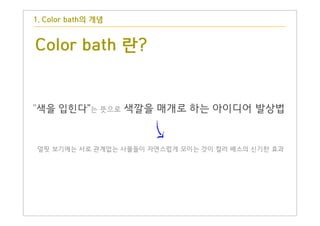 Color bath 란?
얼핏 보기에는 서로 관계없는 사물들이 자연스럽게 모이는 것이 컬러 배스의 신기한 효과
"색을 입힌다"는 뜻으로 색깔을 매개로 하는 아이디어 발상법
1. Color bath의 개념
 