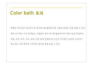 Color bath 효과
특별한 목적 없이 일상적으로 컬러배스를 활용한다면 나중에 쓸만한 것을 찾을 수 있다.
얼핏 보기에는 서로 관계없는 사물들이 컬러 배스를 활용한다면 자연스럽게 연결된다.
색깔, 모양, 위치, 소리, 냄새, 감촉 등에 집중할 때 신선한 아이템이 눈앞에 나타난다.
평소와는 다른 영역에 주목하여 발견을 폭을 넓힐 수 있다.
 