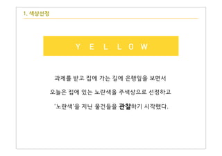 1. 색상선정
Y E L L O W
과제를 받고 집에 가는 길에 은행잎을 보면서
오늘은 집에 있는 노란색을 주색상으로 선정하고
'노란색'을 지닌 물건들을 관찰하기 시작했다.
 