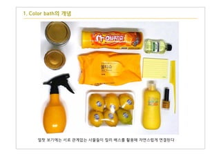 얼핏 보기에는 서로 관계없는 사물들이 컬러 배스를 활용해 자연스럽게 연결된다
1. Color bath의 개념
 