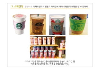 3. 소재선정 선정이유 카페브랜드의 컵홀더 디지인에 따라 사람들의 취향을 알 수 있어서
스타벅스같은 경우는 컵홀더뿐만아니라 텀블러, 머그컵 등
시즌별 디자인이 매니아층을 만들기도 한다.
 
