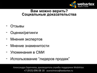 Вам можно верить?
Социальные доказательства
- Отзывы
- Оценки/ретинги
- Мнения экспертов
- Мнение знаменитости
- Упоминания в СМИ
- Использование “лидеров продаж”
Александра Заречнева, руководитель службы поддержки WebArtex
+7 (915) 096 08 18 azarechneva@webartex.ru
Александра Заречнева, руководитель службы поддержки WebArtex
+7 (915) 096 08 18 azarechneva@webartex.ru
 