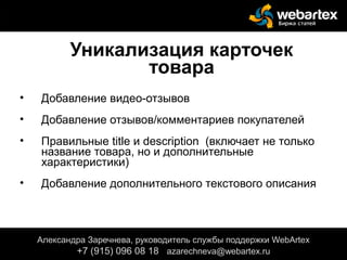 Уникализация карточек
товара
• Добавление видео-отзывов
• Добавление отзывов/комментариев покупателей
• Правильные title и description (включает не только
название товара, но и дополнительные
характеристики)
• Добавление дополнительного текстового описания
Александра Заречнева, руководитель службы поддержки WebArtex
+7 (915) 096 08 18 azarechneva@gmail.com
Александра Заречнева, руководитель службы поддержки WebArtex
+7 (915) 096 08 18 azarechneva@webartex.ru
 