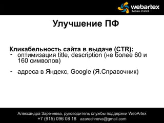 Улучшение ПФ
Кликабельность сайта в выдаче (CTR):
- оптимизация title, description (не более 60 и
160 символов)
- адреса в Яндекс, Google (Я.Справочник)
Александра Заречнева, руководитель службы поддержки WebArtex
+7 (915) 096 08 18 azarechneva@gmail.com
 
