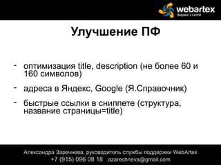 Улучшение ПФ
- оптимизация title, description (не более 60 и
160 символов)
- адреса в Яндекс, Google (Я.Справочник)
- быстрые ссылки в сниппете (структура,
название страницы=title)
Александра Заречнева, руководитель службы поддержки WebArtex
+7 (915) 096 08 18 azarechneva@gmail.com
 