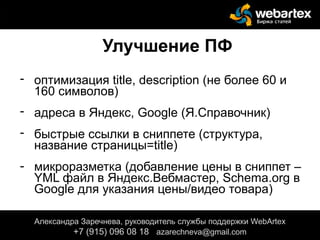 Улучшение ПФ
- оптимизация title, description (не более 60 и
160 символов)
- адреса в Яндекс, Google (Я.Справочник)
- быстрые ссылки в сниппете (структура,
название страницы=title)
- микроразметка (добавление цены в сниппет –
YML файл в Яндекс.Вебмастер, Schema.org в
Google для указания цены/видео товара)
Александра Заречнева, руководитель службы поддержки WebArtex
+7 (915) 096 08 18 azarechneva@gmail.com
 