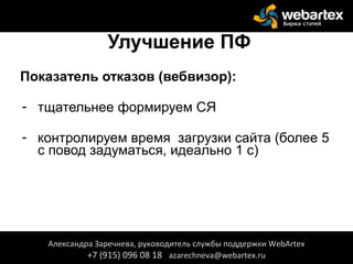 Улучшение ПФ
Показатель отказов (вебвизор):
- тщательнее формируем СЯ
- контролируем время загрузки сайта (более 5
с повод задуматься, идеально 1 с)
Александра Заречнева, руководитель службы поддержки WebArtex
+7 (915) 096 08 18 azarechneva@webartex.ru
 
