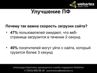 Улучшение ПФ
Почему так важна скорость загрузки сайта?
• 47% пользователей ожидают, что веб-
страница загрузится в течение 2 секунд
• 40% посетителей могут уйти с сайта, который
грузится более 3 секунд
Александра Заречнева, руководитель службы поддержки WebArtex
+7 (915) 096 08 18 azarechneva@webartex.ru
 