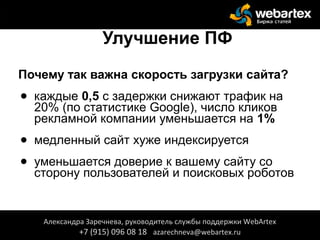 Улучшение ПФ
Почему так важна скорость загрузки сайта?
● каждые 0,5 с задержки снижают трафик на
20% (по статистике Google), число кликов
рекламной компании уменьшается на 1%
● медленный сайт хуже индексируется
● уменьшается доверие к вашему сайту со
сторону пользователей и поисковых роботов
Александра Заречнева, руководитель службы поддержки WebArtex
+7 (915) 096 08 18 azarechneva@webartex.ru
 
