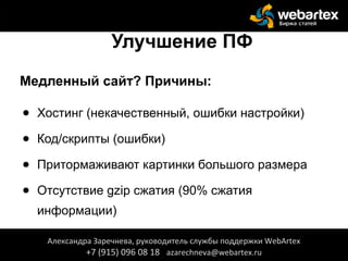 Улучшение ПФ
Медленный сайт? Причины:
● Хостинг (некачественный, ошибки настройки)
● Код/скрипты (ошибки)
● Притормаживают картинки большого размера
● Отсутствие gzip сжатия (90% сжатия
информации)
● Отсутствует кеширование страницАлександра Заречнева, руководитель службы поддержки WebArtex
+7 (915) 096 08 18 azarechneva@webartex.ru
 