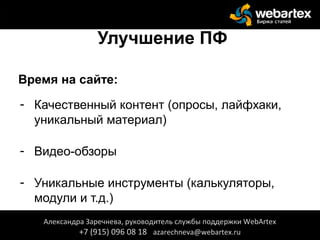 Улучшение ПФ
Время на сайте:
- Качественный контент (опросы, лайфхаки,
уникальный материал)
- Видео-обзоры
- Уникальные инструменты (калькуляторы,
модули и т.д.)
Александра Заречнева, руководитель службы поддержки WebArtex
+7 (915) 096 08 18 azarechneva@webartex.ru
 