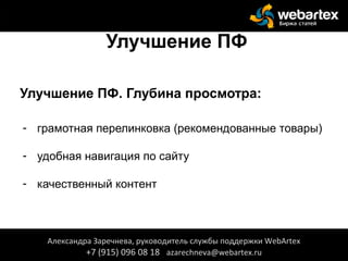 Улучшение ПФ
Улучшение ПФ. Глубина просмотра:
- грамотная перелинковка (рекомендованные товары)
- удобная навигация по сайту
- качественный контент
Александра Заречнева, руководитель службы поддержки WebArtex
+7 (915) 096 08 18 azarechneva@webartex.ru
 