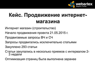 Кейс. Продвижение интернет-
магазина
Интернет магазин (строительство)
Начало продвижения проекта 21.05.2015 г.
Продвигаемые запросы ВЧ и СЧ
Запросы продвигались исключительно статьями
Закуплено 293 статьи
Статьи закупались в несколько приемов с интервалом 2-
3 недели
Оптимизация страниц была выполнена заранее
 