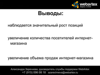 Выводы:
наблюдается значительный рост позиций
увеличение количества посетителей интернет-
магазина
увеличение объема продаж интернет-магазина
Александра Заречнева, руководитель службы поддержки WebArtex
+7 (915) 096 08 18 azarechneva@webartex.ru
Александра Заречнева, руководитель службы поддержки WebArtex
+7 (915) 096 08 18 azarechneva@webartex.ru
Александра Заречнева, руководитель службы поддержки WebArtex
+7 (915) 096 08 18 azarechneva@webartex.ru
 