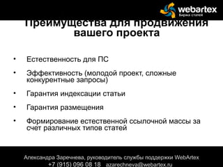 Преимущества для продвижения
вашего проекта
• Естественность для ПС
• Эффективность (молодой проект, сложные
конкурентные запросы)
• Гарантия индексации статьи
• Гарантия размещения
• Формирование естественной ссылочной массы за
счет различных типов статей
Александра Заречнева, руководитель службы поддержки WebArtex
+7 (915) 096 08 18 azarechneva@gmail.com
Александра Заречнева, руководитель службы поддержки WebArtex
+7 (915) 096 08 18 azarechneva@webartex.ru
 