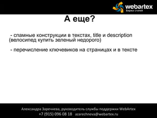 А еще?
- спамные конструкции в текстах, title и description
(велосипед купить зеленый недорого)
- перечисление ключевиков на страницах и в тексте
Александра Заречнева, руководитель службы поддержки WebArtex
+7 (915) 096 08 18 azarechneva@webartex.ru
Александра Заречнева, руководитель службы поддержки WebArtex
+7 (915) 096 08 18 azarechneva@webartex.ru
 