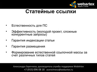 Статейные ссылки
• Естественность для ПС
• Эффективность (молодой проект, сложные
конкурентные запросы)
• Гарантия индексации статьи
• Гарантия размещения
• Формирование естественной ссылочной массы за
счет различных типов статей
Александра Заречнева, руководитель службы поддержки WebArtex
+7 (915) 096 08 18 azarechneva@webartex.ru
 