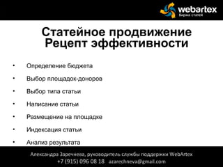 Статейное продвижение
Рецепт эффективности
• Определение бюджета
• Выбор площадок-доноров
• Выбор типа статьи
• Написание статьи
• Размещение на площадке
• Индексация статьи
• Анализ результата
Александра Заречнева, руководитель службы поддержки WebArtex
+7 (915) 096 08 18 azarechneva@gmail.com
 