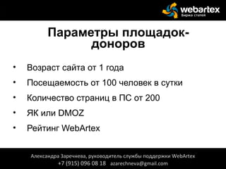 Параметры площадок-
доноров
• Возраст сайта от 1 года
• Посещаемость от 100 человек в сутки
• Количество страниц в ПС от 200
• ЯК или DMOZ
• Рейтинг WebArtex
Александра Заречнева, руководитель службы поддержки WebArtex
+7 (915) 096 08 18 azarechneva@gmail.com
 