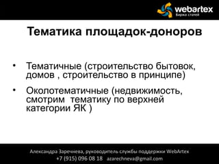 Тематика площадок-доноров
• Тематичные (строительство бытовок,
домов , строительство в принципе)
• Околотематичные (недвижимость,
смотрим тематику по верхней
категории ЯК )
Александра Заречнева, руководитель службы поддержки WebArtex
+7 (915) 096 08 18 azarechneva@gmail.com
 