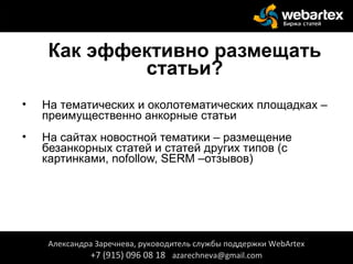 Как эффективно размещать
статьи?
• На тематических и околотематических площадках –
преимущественно анкорные статьи
• На сайтах новостной тематики – размещение
безанкорных статей и статей других типов (с
картинками, nofollow, SERM –отзывов)
Александра Заречнева, руководитель службы поддержки WebArtex
+7 (915) 096 08 18 azarechneva@gmail.com
 