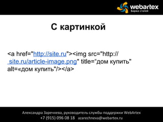 С картинкой
<a href="http://site.ru"><img src="http://
site.ru/article-image.png" title=“дом купить"
alt=«дом купить"/></a>
Александра Заречнева, руководитель службы поддержки WebArtex
+7 (915) 096 08 18 azarechneva@webartex.ru
 