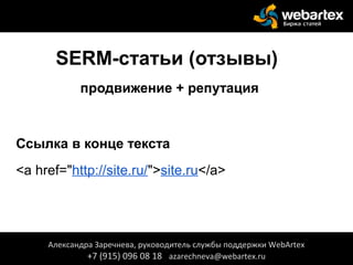 SERM-статьи (отзывы)
продвижение + репутация
Ссылка в конце текста
<a href="http://site.ru/">site.ru</a>
Александра Заречнева, руководитель службы поддержки WebArtex
+7 (915) 096 08 18 azarechneva@webartex.ru
 