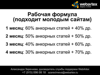 Рабочая формула
(подходит молодым сайтам)
1 месяц: 60% анкорных статей + 40% др.
2 месяц: 50% анкорных статей + 50% др.
3 месяц: 40% анкорных статей + 60% др.
4 месяц: 30% анкорных статей + 70% др.
Александра Заречнева, руководитель службы поддержки WebArtex
+7 (915) 096 08 18 azarechneva@gmail.com
Александра Заречнева, руководитель службы поддержки WebArtex
+7 (915) 096 08 18 azarechneva@webartex.ru
Александра Заречнева, руководитель службы поддержки WebArtex
+7 (915) 096 08 18 azarechneva@webartex.ru
 