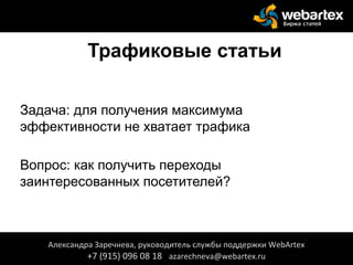 Трафиковые статьи
Задача: для получения максимума
эффективности не хватает трафика
Вопрос: как получить переходы
заинтересованных посетителей?
Александра Заречнева, руководитель службы поддержки WebArtex
+7 (915) 096 08 18 azarechneva@webartex.ru
 