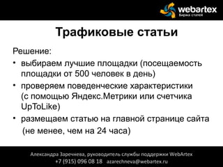 Трафиковые статьи
Решение:
• выбираем лучшие площадки (посещаемость
площадки от 500 человек в день)
• проверяем поведенческие характеристики
(с помощью Яндекс.Метрики или счетчика
UpToLike)
• размещаем статью на главной странице сайта
(не менее, чем на 24 часа)
Александра Заречнева, руководитель службы поддержки WebArtex
+7 (915) 096 08 18 azarechneva@webartex.ru
 
