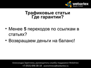 Трафиковые статьи
Где гарантии?
• Менее 5 переходов по ссылкам в
статьях?
• Возвращаем деньги на баланс!
Александра Заречнева, руководитель службы поддержки WebArtex
+7 (915) 096 08 18 azarechneva@webartex.ru
 