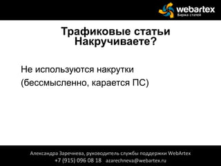 Трафиковые статьи
Накручиваете?
• Не используются накрутки
• (бессмысленно, карается ПС)
Александра Заречнева, руководитель службы поддержки WebArtex
+7 (915) 096 08 18 azarechneva@webartex.ru
 