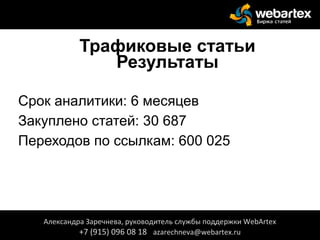 Трафиковые статьи
Результаты
Срок аналитики: 6 месяцев
Закуплено статей: 30 687
Переходов по ссылкам: 600 025
Александра Заречнева, руководитель службы поддержки WebArtex
+7 (915) 096 08 18 azarechneva@webartex.ru
 