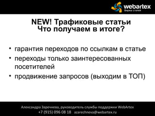 NEW! Трафиковые статьи
Что получаем в итоге?
• гарантия переходов по ссылкам в статье
• переходы только заинтересованных
посетителей
• продвижение запросов (выходим в ТОП)
Александра Заречнева, руководитель службы поддержки WebArtex
+7 (915) 096 08 18 azarechneva@webartex.ru
 