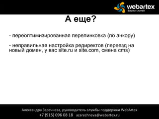А еще?
- переоптимизированная перелинковка (по анкору)
- неправильная настройка редиректов (переезд на
новый домен, у вас site.ru и site.com, смена cms)
Александра Заречнева, руководитель службы поддержки WebArtex
+7 (915) 096 08 18 azarechneva@webartex.ru
Александра Заречнева, руководитель службы поддержки WebArtex
+7 (915) 096 08 18 azarechneva@webartex.ru
 