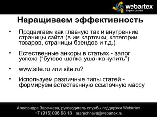 Наращиваем эффективность
• Продвигаем как главную так и внутренние
страницы сайта (в им карточки, категории
товаров, страницы брендов и т.д.)
• Естественные анкоры в статьях - залог
успеха (“бутово шапка-ушанка купить”)
• www.site.ru или site.ru?
• Используем различные типы статей -
формируем естественную ссылочную массу
Александра Заречнева, руководитель службы поддержки WebArtex
+7 (915) 096 08 18 azarechneva@gmail.com
Александра Заречнева, руководитель службы поддержки WebArtex
+7 (915) 096 08 18 azarechneva@webartex.ru
Александра Заречнева, руководитель службы поддержки WebArtex
+7 (915) 096 08 18 azarechneva@webartex.ru
 