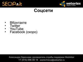 Соцсети
• ВКонтакте
• Twitter
• YouTube
• Facebook (скоро)
Александра Заречнева, руководитель службы поддержки WebArtex
+7 (915) 096 08 18 azarechneva@gmail.com
Александра Заречнева, руководитель службы поддержки WebArtex
+7 (915) 096 08 18 azarechneva@webartex.ru
Александра Заречнева, руководитель службы поддержки WebArtex
+7 (915) 096 08 18 azarechneva@webartex.ru
 