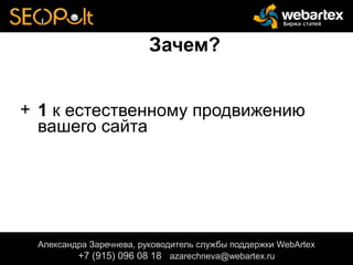 Зачем?
+ 1 к естественному продвижению
вашего сайта
Александра Заречнева, руководитель службы поддержки WebArtex
+7 (915) 096 08 18 azarechneva@gmail.com
Александра Заречнева, руководитель службы поддержки WebArtex
+7 (915) 096 08 18 azarechneva@webartex.ru
Александра Заречнева, руководитель службы поддержки WebArtex
+7 (915) 096 08 18 azarechneva@webartex.ru
 