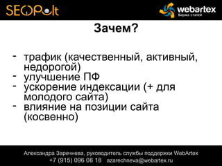 Зачем?
- трафик (качественный, активный,
недорогой)
- улучшение ПФ
- ускорение индексации (+ для
молодого сайта)
- влияние на позиции сайта
(косвенно)
Александра Заречнева, руководитель службы поддержки WebArtex
+7 (915) 096 08 18 azarechneva@gmail.com
Александра Заречнева, руководитель службы поддержки WebArtex
+7 (915) 096 08 18 azarechneva@webartex.ru
Александра Заречнева, руководитель службы поддержки WebArtex
+7 (915) 096 08 18 azarechneva@webartex.ru
 